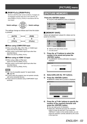 Page 53[PICTURE] menu
ENGLISH - 53
Settings
 
■ [RGB/YCBCR], [RGB/YPBPR]
Set this to [AUTO] under normal conditions. If images are 
not displayed correctly when this is set to [AUTO], set 
either [RGB] or [YC
BCR], [YPBPR] in accordance with the 
input signal.
Switch settingsSwitch settings
The settings change as follows each time the button
is pressed.
[AUTO][RGB]
[YPBPR][YCBCR]
When using COMPUTER input
 
●
When using 480i, 480p, 576i, 576p, or VGA60 input:
 
z
Select from [AUTO], [RGB], [YCBCR].
When using a...