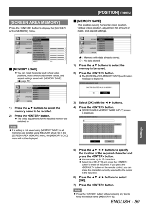 Page 59[POSITION] menu
ENGLISH - 59
Settings
[SCREEN AREA MEMORY]
Press the  button to display the [SCREEN 
AREA MEMORY] menu.
PICTURE
POSITION
LANGUAGE OPTIO N SCREEN  AREA MEMORY
 MEMORY  LOAD
 MEMORY  SAVE
 MEMORY  EDIT
  AUTO  SWITCHING
 H-AREA  POSITION
 V- AREA  POSITION
 LEFT  MASKING  AREA
 RIGHT  MASKING  AREA
 UPPER MASKING  AREA
 LOWER MASKING  AREA
 A SPECT 0
0
0
0
0
0
16:9
[
 
■ MEMORY LOAD]
You can recall horizontal and vertical video 
 
z
positions, mask amount adjustment values, and 
aspect...