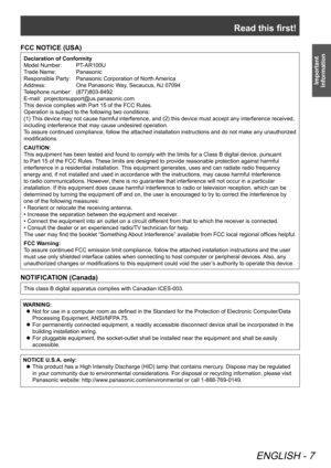 Page 7Read this first!
ENGLISH - 7
Important 
Information
FCC NOTICE (USA)
Declaration of Conformity
Model Number:   PT-AR100U
Trade Name:   Panasonic
Responsible Party:   Panasonic Corporation of North America
Address:  One Panasonic Way, Secaucus, NJ 07094
Telephone number:   (877)803-8492
E-mail:   projectorsupport@us.panasonic.com
This device complies with Part 15 of the FCC Rules.
Operation is subject to the following two conditions:
(1) This device may not cause harmful interference, and (2) this device...