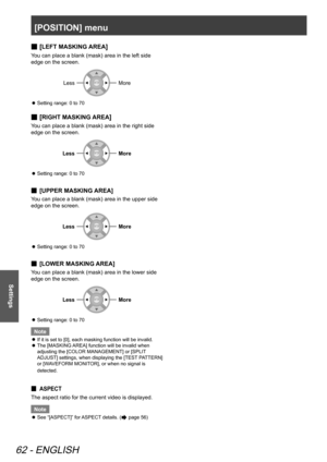 Page 62[POSITION] menu
62 - ENGLISH
Settings
[
 
■LEFT MASKING AREA]
You can place a blank (mask) area in the left side 
edge on the screen.
LessMore
Setting range: 0 to 70
 
z
[
 
■RIGHT MASKING AREA]
You can place a blank (mask) area in the right side 
edge on the screen.
LessMore
Setting range: 0 to 70
 
z
[
 
■ UPPER MASKING AREA]
You can place a blank (mask) area in the upper side 
edge on the screen.
LessMore
Setting range: 0 to 70
 
z
[
 
■ LOWER MASKING AREA]
You can place a blank (mask) area in the...