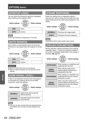 Page 64[OPTION] menu
64 - ENGLISH
Settings
[STARTUP LOGO]
You can switch the Panasonic logo that is displayed 
when starting up the projector on/off. 
Switch settingsSwitch settings
[ON]Active
[OFF] Inactive
Note
The logo Panasonic is displayed for 15 seconds.
 
z
[AUTO SEARCH]
Sets whether to automatically search for terminals 
that have an input signal when the projector is turned 
on. 
Switch settingsSwitch settings
[ON] Active
[OFF] Inactive
Attention
Set this to [ON] under normal circumstances.
 
z
When no...