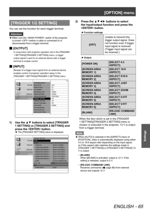 Page 65[OPTION] menu
ENGLISH - 65
Settings
[TRIGGER 1/2 SETTING]
You can set the function for each trigger terminal.Attention
Make sure the  switch of the projector 
 
z
is turned  before a cable is connected to or 
disconnected from a trigger terminal.
[OUTPUT]
 
■
In conjunction with projector operation set in the [TRIGGER 
1 SETTING]/[TRIGGER 2 SETTING] menu, a trigger 
output signal is sent to an external device with a trigger 
terminal to enable control.
[INPUT]
 
■
Receipt of a trigger input signal from...