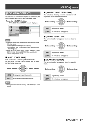 Page 67[OPTION] menu
ENGLISH - 67
Settings
[ECO MANAGEMENT]
You can reduce power consumption by optimizing the 
lamp power in accordance with the usage state.
Press the  button.
The [ECO MANAGEMENT] menu is displayed.
 
z
 ECO MANAGEMENT
  AUTO  POWER SA VE
  AMBIENT  LIGHT DETECTION
 SIGNAL  DETECTION
 BLANK DETECTION
 SLEEP  ON
 ON
 ON
 ON
 OFF
PICTURE
POSITION
LANGUAGE OPTION
Note
[LAMP POWER] may not automatically decrease in the 
 
z
following cases.
When [LAMP POWER] is set to [ECO].
• 
Immediately after...