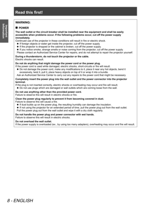 Page 8Read this first!
8 - ENGLISH
Important 
InformationWARNING:
POWER
 
„
The wall outlet or the circuit breaker shall be installed near the equip\
ment and shall be easily 
accessible when problems occur. If the following problems occur, cut off the power supply 
immediately.
Continued use of the projector in these conditions will result in fire or electric shock.
If foreign objects or water get inside the projector, cut off the power supply.
 
z
If the projector is dropped or the cabinet is broken,...