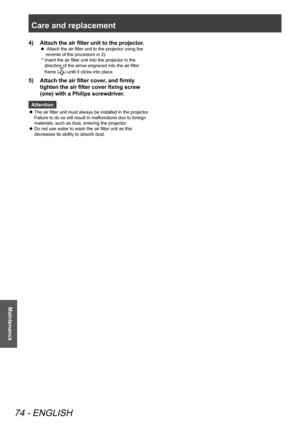 Page 74Care and replacement 
74 - ENGLISH
Maintenance
Attach the air filter unit to the projector.
4)  
  Attach the air filter unit to the projector using the 
 
z
reverse of the procedure in 2).
*   Insert the air filter unit into the projector in the 
direction of the arrow engraved into the air filter 
frame (
UP) until it clicks into place.
Attach the air filter cover, and firmly 
5)  
tighten the air filter cover fixing screw 
(one) with a Philips screwdriver.
Attention
The air filter unit must always be...