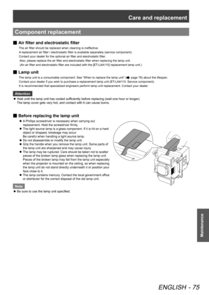 Page 75Care and replacement
ENGLISH - 75
Maintenance
Component replacement
 
■ Air filter and 
electrostatic filter
The air filter should be replaced when cleaning is ineffective.   
A replacement air filter / electrostatic filter is available separately (service component).    
Contact your dealer for the optional air filter and electrostatic filter . 
 Also, please replace the air filter and electrostatic filter when replacing the lamp unit.   
 (An air filter and electrostatic filter are included with the...