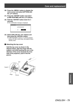 Page 79Care and replacement
ENGLISH - 79
Maintenance
Press the  button to display the 
20)  
menu screen and select [OPTION] with 
the ▲▼ buttons.
Press the  button and select 
21)  
[LAMP RUNTIME] with the ▲▼ buttons.
Hold the  button down for 3 
22)  
seconds.
The confirmation message is displayed.
 
z
LAMP  RUNTIME
LAMP RUNTIME RESET .
CANCELOK
Select [OK] with the ◄ ► buttons and 
23)  
then press the  button.
LAMP RUNTIME is reset to “0”, and the projector 
 
z
powers off. After a short while, the...
