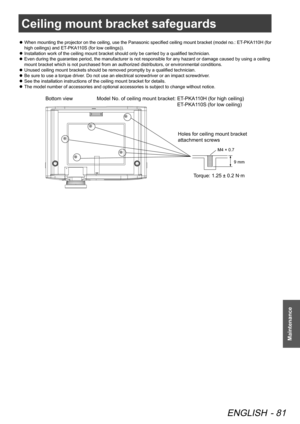Page 81Ceiling mount bracket safeguards
ENGLISH - 81
Maintenance
Ceiling mount bracket safeguards
When mounting the projector on the ceiling, use the Panasonic specified ceiling mount bracket (model no.: ET-PKA110H (for 
 
z
high ceilings) and ET-PKA110S (for low ceilings)).
Installation work of the ceiling mount bracket should only be carried by a qualified technician.
 
z
Even during the guarantee period, the manufacturer is not responsible for any hazard or damage caused by using a ceiling 
 
z
mount bracket...