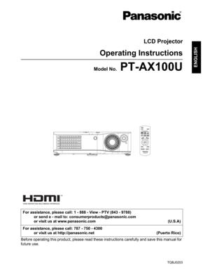 Page 1TQBJ0203
ENGLISH
LCD Projector
Operating Instructions
Model No. PT-AX100U
Before operating this product, please read these instructions carefully and save this manual for 
future use.For assistance, please call: 1 - 888 - View - PTV (843 - 9788)
or send e - mail to: consumerproducts@panasonic.com
or visit us at www.panasonic.com (U.S.A)
For assistance, please call: 787 - 750 - 4300
or visit us at http://panasonic.net (Puerto Rico) 