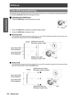 Page 16Setting up
16 - ENGLISH
Getting Started
If the projector is not positioned right in front of the center of the screen, you can adjust the projected image position 
by moving the Shift lever within the shift range of the lens.
JAdjusting the Shift lever
1. Screw the Shift lever counterclockwise to unlock.
2. Move the Shift lever to adjust the projected image position
3. Screw the Shift lever clockwise to lock.
QHorizontal shift
You can place the projector where the projector lens is up to 25% horizontally...