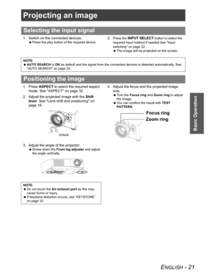 Page 21ENGLISH - 21
Basic Operation
Projecting an image
1. Switch on the connected devices.
 Press the play button of the required device.
2.Press the INPUT SELECT button to select the 
required input method if needed.See "Input 
switching" on page 22.
 The image will be projected on the screen.
1. Press ASPECT to select the required aspect 
mode. See "ASPECT" on page 32.
2. Adjust the projected image with the Shift
lever. See "Lens shift and positioning" on 
page 16.
3. Adjust the angle...