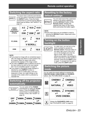 Page 23Remote control operation
ENGLISH - 23
Basic Operation
The aspect ratio is selected automatically, 
or you can switch it manually by pressing 
theASPECT button. Press the button 
several times to cycle through the different 
aspect type as follows. See "ASPECT" on 
page 32.
You can switch off the POWER
automatically by setting the SLEEP
feature. Press the SLEEP button 
several times to cycle through the 
duration of time. See "SLEEP" on 
page 35.You can reset most of the customized...