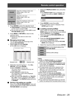 Page 25Remote control operation
ENGLISH - 25
Basic Operation
4. Press ENTER to store the adjusted result.
 “PROCESSING” is displayed for a few seconds 
and the result is stored in LOG.
 You can store up to 8 logs under LOG for each 
PICTURE MODE setting.
5. Press MENU or RETURN to return to the 
previous menu.
 Repeat the steps above to store more 
adjustment.
QManaging stored logs
You can edit or delete the stored logs of the 
selected PICTURE MODE.
1. Select LOG and press ENTER.
 The LOG menu is displayed.
2....