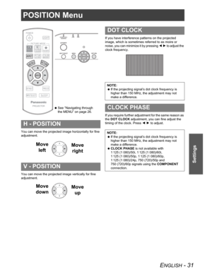Page 31ENGLISH - 31
Settings
POSITION Menu
You can move the projected image horizontally for fine 
adjustment.
You can move the projected image vertically for fine 
adjustment.If you have interference patterns on the projected 
image, which is sometimes referred to as moire or 
noise, you can minimize it by pressing IH to adjust the 
clock frequency.
If you require further adjustment for the same reason as 
the DOT CLOCK adjustment, you can fine adjust the 
timing of the clock. Press IH to adjust.
H - POSITION...