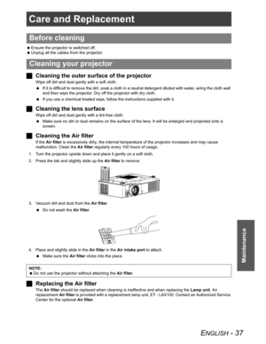 Page 37ENGLISH - 37
Maintenance
Care and Replacement
 Ensure the projector is switched off.
 Unplug all the cables from the projector.
JCleaning the outer surface of the projector
Wipe off dirt and dust gently with a soft cloth.
 If it is difficult to remove the dirt, soak a cloth in a neutral detergent diluted with water, wring the cloth well 
and then wipe the projector. Dry off the projector with dry cloth.
 If you use a chemical treated wipe, follow the instructions supplied with it.
JCleaning the lens...