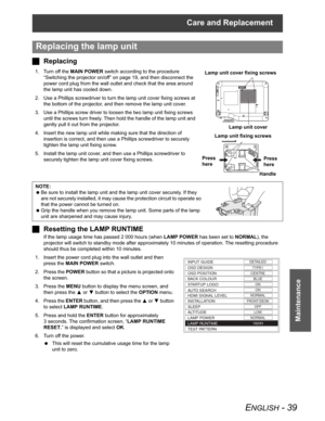 Page 39Care and Replacement
ENGLISH - 39
Maintenance
JReplacing
1. Turn off the MAIN POWER switch according to the procedure 
“Switching the projector on/off” on page 19, and then disconnect the 
power cord plug from the wall outlet and check that the area around 
the lamp unit has cooled down.
2. Use a Phillips screwdriver to turn the lamp unit cover fixing screws at 
the bottom of the projector, and then remove the lamp unit cover.
3. Use a Phillips screw driver to loosen the two lamp unit fixing screws...