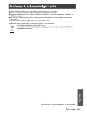 Page 49ENGLISH - 49
Appendix
Trademark acknowledgements
 VGA and XGA are trademarks of International Business Machines Corporation.
 S-VGA is a registered trademark of the Video Electronics Standards Association.
 HDMI, the HDMI logo and High-Definition Multimedia Interface are trademarks or registered trademarks of 
HDMI Licensing LLC.
 The font used in the on-screen displays is a Ricoh bitmap font, which is manufactured and sold by Ricoh 
Company, Ltd. 
All other trademarks are the property of the various...