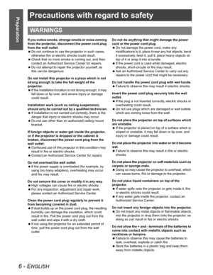Page 66 - ENGLISH
PreparationPrecautions with regard to safety
If you notice smoke, strange smells or noise coming 
from the projector, disconnect the power cord plug 
from the wall outlet.
 Do not continue to use the projector in such cases, 
otherwise fire or electric shocks could result.
 Check that no more smoke is coming out, and then 
contact an Authorized Service Center for repairs.
 Do not attempt to repair the projector yourself, as 
this can be dangerous.
Do not install this projector in a place...