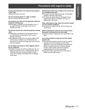 Page 7Precautions with regard to safety
ENGLISH - 7
Preparation
During a thunderstorm, do not touch the projector 
or the cable.
 Electric shocks can result.
Do not use the projector in a bath or shower.
 Fire or electric shocks can result.
Do not place your skin into the light beam while the 
projector is being used.
 Strong light is emitted from the projector’s lens. If 
you place directly into this light, it can hurt or 
damage your skin.
Do not look into the lens while the projector is being 
used.
 Strong...