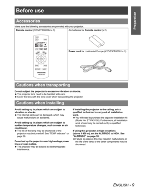 Page 9ENGLISH - 9
Preparation
Before use
Make sure the following accessories are provided with your projector.
Do not subject the projector to excessive vibration or shocks.
 The projector lens need to be handled with care.
 Cover the lens with the lens cover when transporting the projector.
Avoid setting up in places which are subject to 
vibration or shocks.
 The internal parts can be damaged, which may 
cause malfunctions or accidents.
Avoid setting up in places which are subject to 
sudden temperature...