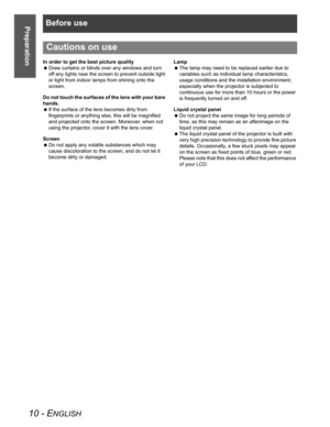 Page 10Before use
10 - ENGLISH
Preparation
In order to get the best picture quality
 Draw curtains or blinds over any windows and turn 
off any lights near the screen to prevent outside light 
or light from indoor lamps from shining onto the 
screen.
Do not touch the surfaces of the lens with your bare 
hands.
 If the surface of the lens becomes dirty from 
fingerprints or anything else, this will be magnified 
and projected onto the screen. Moreover, when not 
using the projector, cover it with the lens...