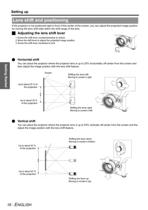 Page 16Getting Started
Setting up
16 - ENGLISH
If the projector is not positioned right in front of the center of the screen, you can adjust the projected image position 
by moving the lens shift dials within the shift range of the lens.
JAdjusting the lens shift lever
1. Screw the shift lever counterclockwise to unlock.
2. Move the shift lever to adjust the projected image position.
3. Screw the shift lever clockwise to lock.
QHorizontal shift
You can place the projector where the projector lens is up to 25%...