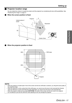 Page 17Getting Started
Setting up
ENGLISH - 17
JProjector location range
You can determine where to locate the screen and the projector by considering the lens shift possibilities. See 
“Positioning the image” on page 21.
QWhen the screen position is fixed
QWhen the projector position is fixed
NOTE:
• When the projector is located right in front of the screen and the lens shift dials is centered, you will get the best quality of 
the projection image.
• When the shift lever is at the vertical limit of the shift...