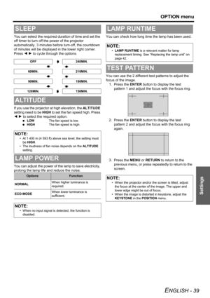 Page 39OPTION menu
ENGLISH - 39
Settings
You can select the required duration of time and set the 
off timer to turn off the power of the projector 
automatically. 3 minutes before turn-off, the countdown 
of minutes will be displayed in the lower right corner. 
Press I H to cycle through the options.
If you use the projector at high elevation, the ALTITUDE 
setting need to be HIGH to set the fan speed high. Press 
I H to select the required option.
 LOWThe fan speed is low.
 HIGHThe fan speed is high.
You can...