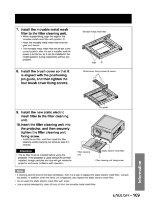 Page 109ENGLISH – 109
Information
Note
If cleaning cannot remove the dust completely, then it is a sign to replace the static electric mesh filter. Consult 
the dealer. In addition, when the lamp unit is replaced, also replace the static electric mesh filter.
Do not wash the static electric mesh filter with water. 
Use a neutral detergent to clean off any oil from the movable metal mesh filter.  •
•
•
7.  Install the movable metal mesh 
filter to the filter cleaning unit. 
When reassembling, align the edge of...