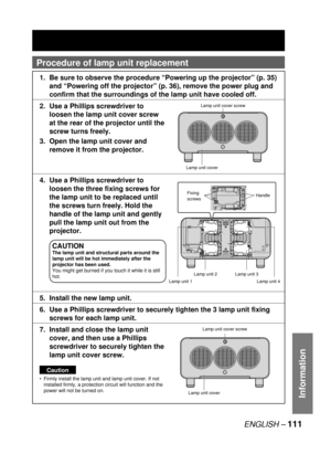 Page 111ENGLISH – 111
Information
Procedure of  lamp unit replacement
1.  Be sure to observe the procedure “Powering up the projector” (p. 35) 
and “Powering off the projector” (p. 36), remove the power plug and 
confirm that the surroundings of the lamp unit have cooled off.
2.  Use a Phillips screwdriver to 
loosen the lamp unit cover screw 
at the rear of the projector until the 
screw turns freely.
3.  Open the lamp unit cover and 
remove it from the projector.
4.  Use a Phillips screwdriver to 
loosen the...