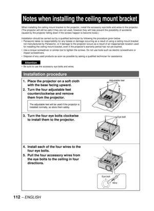 Page 112112 – ENGLISH
  Notes when installing the ceiling mount bracket
When installing the ceiling mount bracket to the projector, install the accessory eye bolts and wires to the projector. 
(The projector will still be safe if they are not used, however they will help prevent the possibility of accidents 
caused by the projector falling down if the screws happen to become loose.)
Installation should be carried out by a qualified technician by following the procedure given below.
Panasonic takes no...