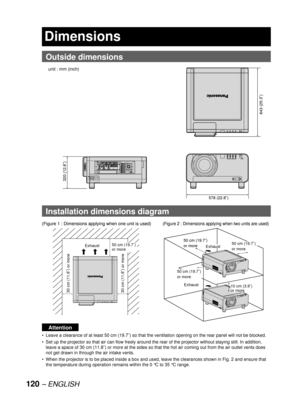 Page 120120 – ENGLISH
Dimensions
  Outside dimensions
  Installation dimensions diagram
Attention
Leave a clearance of at least 50 cm (19.7˝) so that the ventilation opening on the rear panel will not be blocked.
Set up the projector so that air can flow freely around the rear of the projector without staying still. In addition, 
leave a space of 30 cm (11.8˝) or more at the sides so that the hot air coming out from the air outlet vents does 
not get drawn in through the air intake vents.
When the projector is...