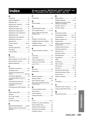 Page 121ENGLISH – 121
Information
Index
A
Accessories ...................................... 10
Adjusting Brightness ......................... 50
Adjusting Color ................................. 50
Adjusting color matching ............ 67–69
Adjusting Contrast ............................ 50
Adjusting the aspect ratio ................. 57
Adjusting the clamp position ............. 62
Adjusting the color temperature........ 51
Adjusting the feet .............................. 20
Adjusting the input resolution...