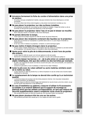 Page 125FRANÇAIS – 125
Information
Introduire fermement la fiche du cordon d’alimentation dans une prise 
du secteur.
•  Si la fiche n’est pas complètement insérée, cela peut entraîner des chocs électriques ou la faire 
surchauffer.
•  Ne jamais utiliser des fiches endommagées ou des prises incorrectement montées au mur. 
Ne pas placer le projecteur sur des surfaces instables.
•  Si le projecteur est placé sur une surface qui est inclinée ou instable, il risque de tomber ou de se 
renverser et cela pourrait...