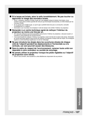 Page 127FRANÇAIS – 127
Information
Si la lampe est brisée, aérer la salle immédiatement. Ne pas toucher ou 
approcher le visage des morceaux brisés.
•  Sinon, l’utilisateur risquera d’inhaler le gaz qui s’est dégagé lorsque la lampe s’est brisée, et qui 
contient à peu près la même quantité de mercure que les lampes fluorescentes, et d’être blessé par les 
morceaux brisés.
•  Si l’on pense avoir inhalé le gaz, ou que le gaz a pénétré dans les yeux ou la bouche, consulter 
immédiatement un médecin.
•  Demander à...