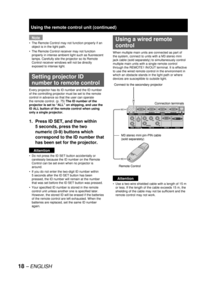 Page 1818 – ENGLISH
Note
The Remote Control may not function properly if an 
object is in the light path.
The Remote Control receiver may not function 
properly in intense ambient light such as fluorescent 
lamps. Carefully site the projector so its Remote 
Control receiver windows will not be directly 
exposed to intense light.
  Setting projector ID 
number to remote control
Every projector has its ID number and the ID number 
of the controlling projector must be set to the remote 
control in advance so that...