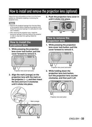 Page 33ENGLISH – 33
Getting Started
  How to install and remove the projection lens (optional)
Adjust the lens shift position so that it is at the home 
position (p. 38) before installing or removing the 
projection lens.
Note
Remove the dustproof sponge from the lens fitting 
of the projector before installing the projection lens. 
(Keep the dust-proof sponge in a safe place for later 
use if needed.)
After removing the projection lens, install the 
dust-proof sponge to the lens fitting of the projector 
in...