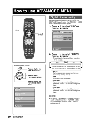 Page 6060 – ENGLISH
Fine settings are possible.
MENUPress to display the 
MAIN MENU screen.
Press to select 
“ADVANCED MENU”.
Press to display the 
“ADVANCED MENU” 
menu.
MENUPress to display the 
MAIN MENU screen.
Press to select 
“ADVANCED MENU”.
Press to display the 
“ADVANCED MENU” 
menu.
MAIN MENU
  PICTURE
  POSITION
  ADVANCED MENU
  DISPLAY LANGUAGE
  OPTION1
  OPTION2
  TEST PATTERN
  SIGNAL LIST
  NETWORK
  SECURITY
    MENU SELECT
    SUB MENU
ENTER
MAIN MENU
  PICTURE
  POSITION
  ADVANCED MENU...