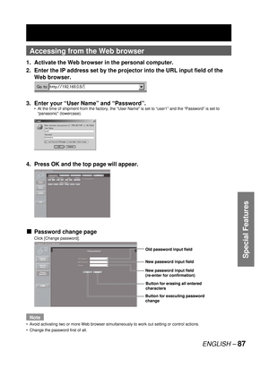 Page 87ENGLISH – 87
Special Features
Accessing from the Web browser
1.  Activate the Web browser in the personal computer.
2.  Enter the IP address set by the projector into the URL input field of the 
Web browser.
3.  Enter your “User Name” and “Password”.
At the time of shipment from the factory, the “User Name” is set to “user1” and the “Password” is set to 
“panasonic” (lowercase).
4.  Press OK and the top page will appear.
Password change page
Click [Change password].
Note
Avoid activating two or more Web...