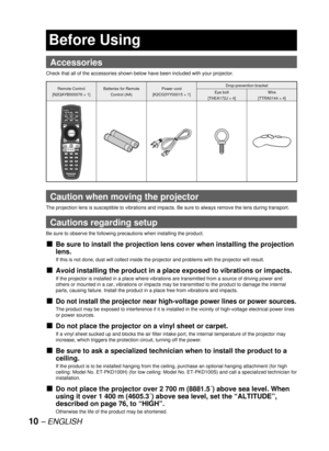 Page 1010 – ENGLISH
  Accessories
Check that all of the accessories shown below have been included with your projector.
Remote Control
[N2QAYB000076 × 1]Batteries for Remote 
Control (AA)Power cord
[K2CG3YY00015 × 1]Drop-prevention bracket
Eye bolt
[THEA172J × 4]Wire
[TTRA0144 × 4]
Caution when moving the projector
The projection lens is susceptible to vibrations and impacts. Be sure to always remove the lens during transport.
Cautions regarding setup
Be sure to observe the following precautions when installing...