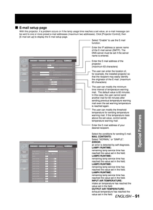 Page 91ENGLISH – 91
Special Features
E-mail setup page
With this projector, if a problem occurs or if the lamp usage time reaches a set value, an e-mail message can 
be sent to one or more preset e-mail addresses (maximum two addresses). Click [Projector Control], then 
[E-mail set up] to display the E-mail setup page.
■
Select “Enable” to use the E-mail 
function.
Enter the IP address or server name 
of the E-mail server (SMTP). The 
DNS server must be set if the server 
name is entered.
Enter the E-mail...