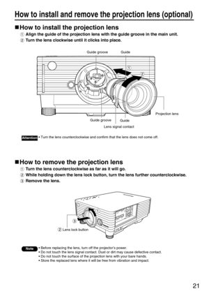 Page 2121
How to install and remove the projection lens (optional)
How to install the projection lens
Align the guide of the projection lens with the guide groove in the main unit.
Turn the lens clockwise until it clicks into place.
How to remove the projection lens
Turn the lens counterclockwise as far as it will go.
While holding down the lens lock button, turn the lens further counterclockwise.
Remove the lens.
Note• Before replacing the lens, turn off the projector’s power.
• Do not touch the lens signal...