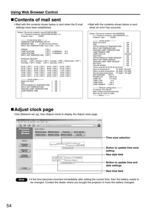 Page 5454
Using Web Browser Control 
Contents of mail sent
• Mail with the contents shown below is sent when the E-mail
settings have been established.
Adjust clock page
Click [Network set up], then [Adjust clock] to display the Adjust clock page.
• Mail with the contents shown below is sent
when an error has occurred.
Subject: Panasonic projector report(CONFIGURE)
=== Panasonic projector report(CONFIGURE) ===
Projector Type          : D3500
–––––E-mail setup data –––––
TEMPERATURE WARNING SETUP 
MINIMUM TIME...