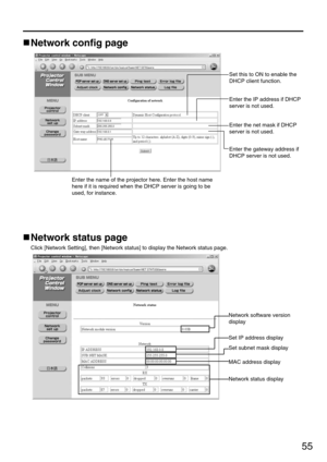 Page 5555
Network config page
Set this to ON to enable the
DHCP client function.
Enter the IP address if DHCP
server is not used.
Enter the net mask if DHCP
server is not used.
Enter the gateway address if
DHCP server is not used.
Enter the name of the projector here. Enter the host name
here if it is required when the DHCP server is going to be
used, for instance.
Network status page
Click [Network Setting], then [Network status] to display the Network status page.
Network software version
display 
Set IP...