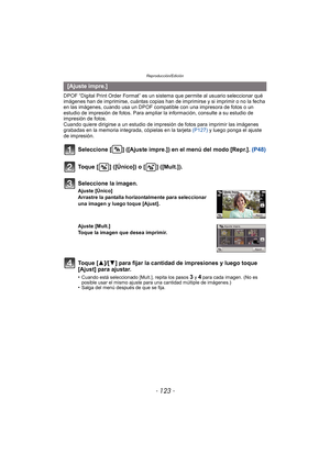 Page 123- 123 -
Reproducción/Edición
DPOF “Digital Print Order Format” es un sistema que permite al usuario seleccionar qué 
imágenes han de imprimirse, cuántas copias han de imprimirse y si imprimir o no la fecha 
en las imágenes, cuando usa un DPOF compatible con una impresora de fotos o un 
estudio de impresión de fotos. Para ampliar la información, consulte a su estudio de 
impresión de fotos.
Cuando quiere dirigirse a un estudio de impres ión de fotos para imprimir las imágenes 
grabadas en la memoria...