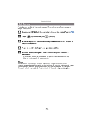 Page 126Reproducción/Edición
- 126 -
Puede borrar o cambiar la información sobre el Reconocimiento de Rostro para una 
imagen seleccionada.
Seleccione [ ] ([Edi. Rec. cara]) en el menú del modo [Repr.]. (P48)
Nota
•La información cancelada que se refiere al [Reconoce cara] no puede recuperarse.•Cuando se canceló toda la información de reconocimiento de la cara en una imagen, la imagen 
no se categoriza usando el reconocimiento de la cara [Sel. de categoría] en [Filt. repro.].
•No puede editar la información de...