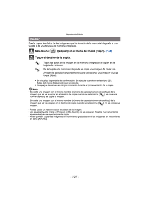 Page 127- 127 -
Reproducción/Edición
Puede copiar los datos de las imágenes que ha tomado de la memoria integrada a una 
tarjeta o de una tarjeta a la memoria integrada.
Seleccione [ ] ([Copiar]) en el menú del modo [Repr.].  (P48)
Toque el destino de la copia.
•Se visualiza la pantalla de confirmación. Se ejecuta cuando se selecciona [Sí]. 
Salga del menú después de que se ejecuta.
•No apague la cámara en ningún momento durante el procesamiento de la copia.
Nota
•Si existe una imagen con el mismo nombre (núm...