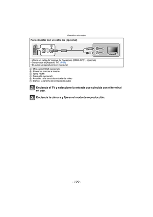 Page 129- 129 -
Conexión a otro equipo
AMini cable HDMI (opcional)
B Alinee las marcas e inserte.
C Toma HDMI
D Cable AV (opcional)
E Amarillo: a la toma de entrada de vídeo
F Blanco: a la toma de entrada de audio
Encienda el TV y seleccione la entrada que coincida con el terminal 
en uso.
Encienda la cámara y fije en el modo de reproducción.
Para conectar con un cable AV (opcional)
•
Utilice un cable AV original de Panasonic (DMW-AVC1; opcional).•Compruebe el [Aspecto TV].  (P57)•El audio se reproducirá en...