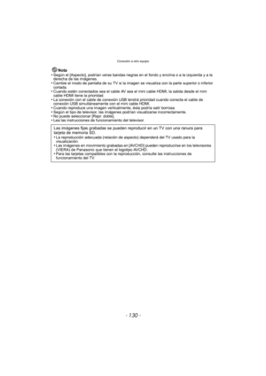 Page 130Conexión a otro equipo
- 130 -
Nota
•Según el [Aspecto], podrían verse bandas negras en el fondo y encima o a la izquierda y a la 
derecha de las imágenes.
•Cambie el modo de pantalla de su TV si la imagen  se visualiza con la parte superior o inferior 
cortada.
•Cuando estén conectados sea el cable AV sea el  mini cable HDMI, la salida desde el mini 
cable HDMI tiene la prioridad.
•La conexión con el cable de conexión USB tend rá prioridad cuando conecta el cable de 
conexión USB simultáneamente con el...