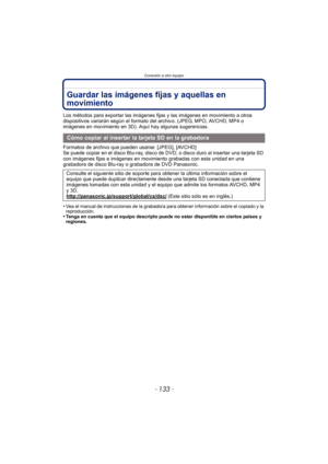 Page 133- 133 -
Conexión a otro equipo
Guardar las imágenes fijas y aquellas en 
movimiento
Los métodos para exportar las imágenes fijas y las imágenes en movimiento a otros 
dispositivos variarán según el formato del archivo. (JPEG, MPO, AVCHD, MP4 o 
imágenes en movimiento en 3D). Aquí hay algunas sugerencias.
Formatos de archivo que pueden usarse: [JPEG], [AVCHD]
Se puede copiar en el disco Blu-ray, disco de DVD, o disco duro al insertar una tarjeta SD 
con imágenes fijas e imágenes en movimiento grabadas con...